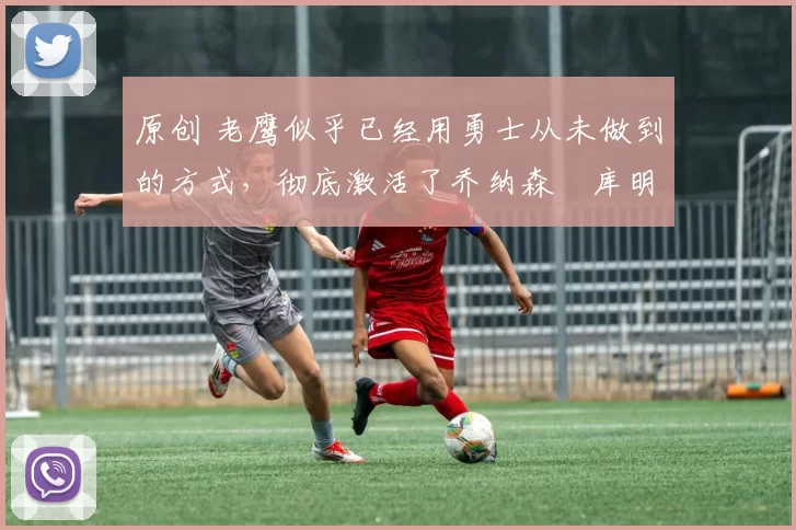 原创 老鹰似乎已经用勇士从未做到的方式,彻底激活了乔纳森・库明加