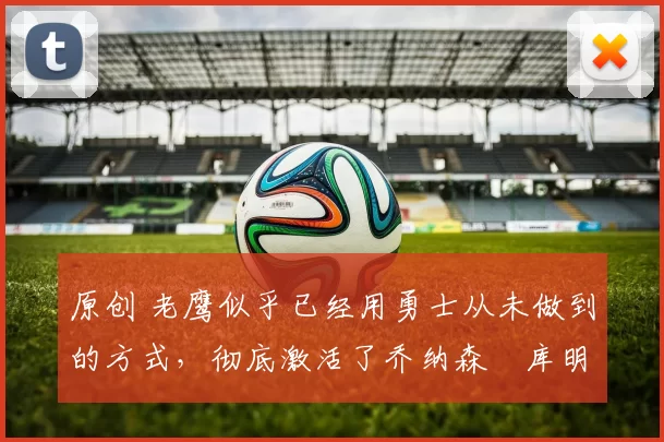 原创 老鹰似乎已经用勇士从未做到的方式，彻底激活了乔纳森・库明加