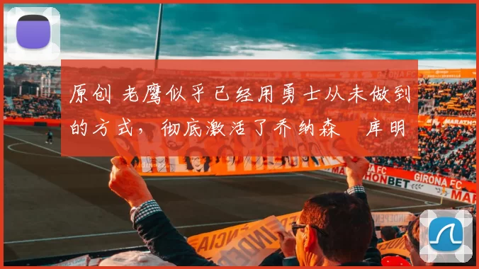 原创 老鹰似乎已经用勇士从未做到的方式，彻底激活了乔纳森・库明加