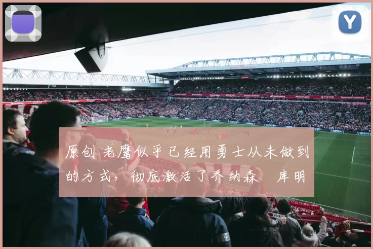 原创 老鹰似乎已经用勇士从未做到的方式，彻底激活了乔纳森・库明加