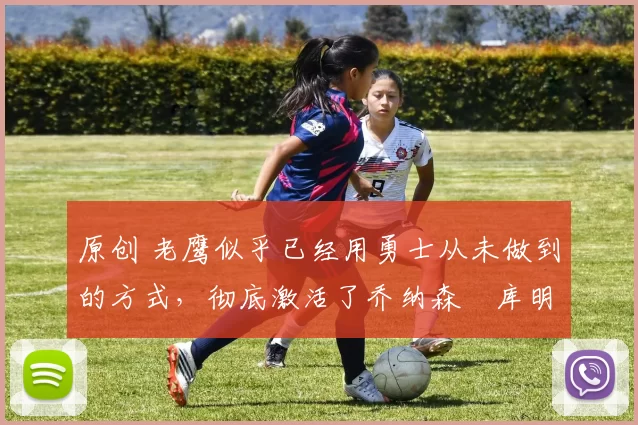 原创 老鹰似乎已经用勇士从未做到的方式,彻底激活了乔纳森・库明加