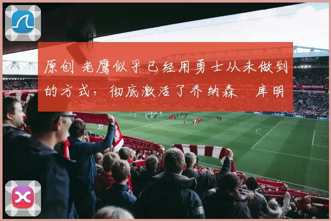 原创 老鹰似乎已经用勇士从未做到的方式,彻底激活了乔纳森・库明加