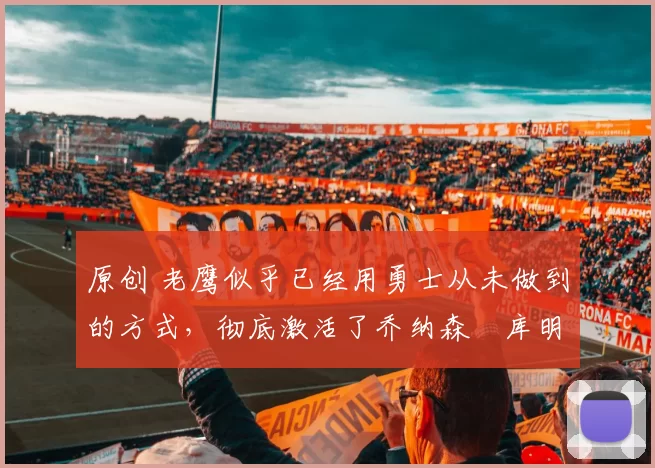 原创 老鹰似乎已经用勇士从未做到的方式,彻底激活了乔纳森・库明加