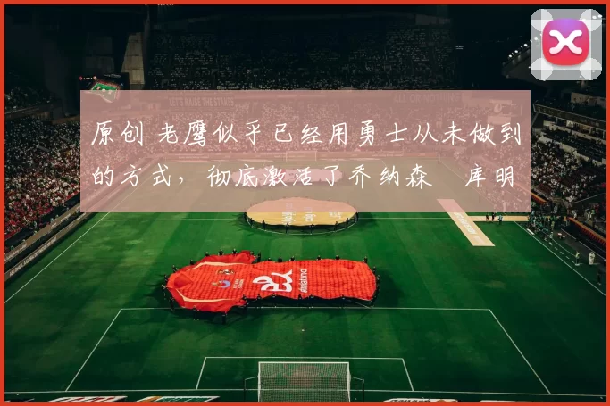 原创 老鹰似乎已经用勇士从未做到的方式,彻底激活了乔纳森・库明加