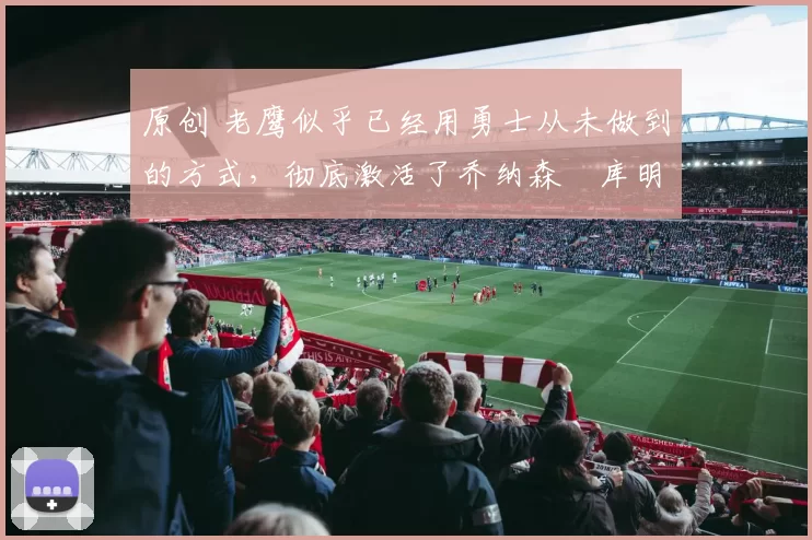 原创 老鹰似乎已经用勇士从未做到的方式,彻底激活了乔纳森・库明加