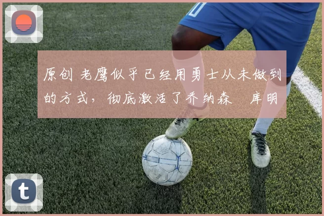 原创 老鹰似乎已经用勇士从未做到的方式,彻底激活了乔纳森・库明加