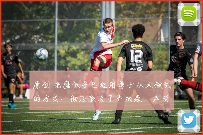 原创 老鹰似乎已经用勇士从未做到的方式，彻底激活了乔纳森・库明加