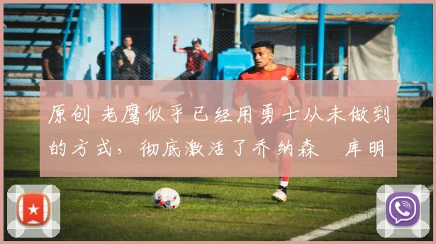 原创 老鹰似乎已经用勇士从未做到的方式,彻底激活了乔纳森・库明加