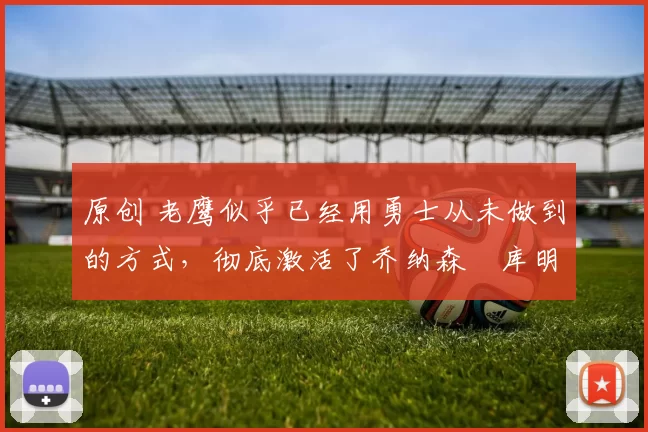 原创 老鹰似乎已经用勇士从未做到的方式，彻底激活了乔纳森・库明加