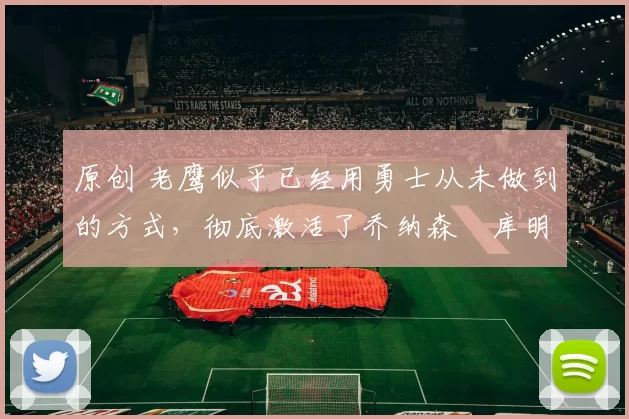 原创 老鹰似乎已经用勇士从未做到的方式,彻底激活了乔纳森・库明加