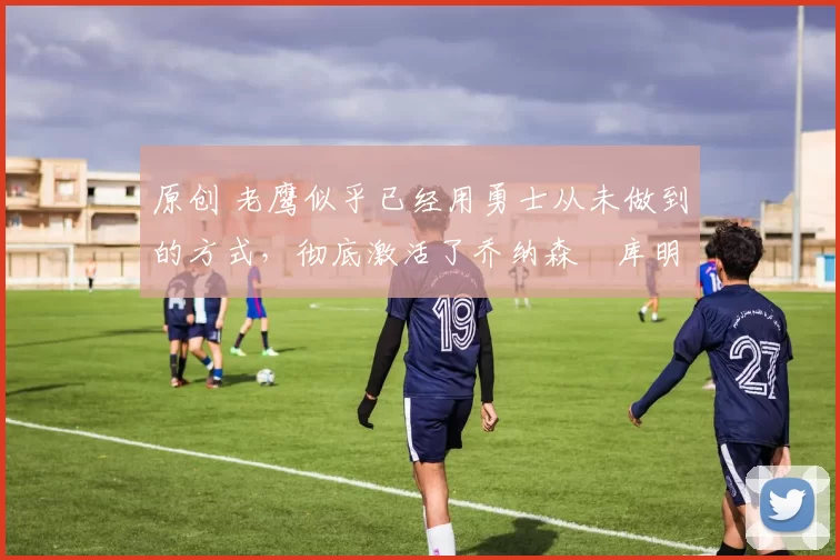 原创 老鹰似乎已经用勇士从未做到的方式,彻底激活了乔纳森・库明加