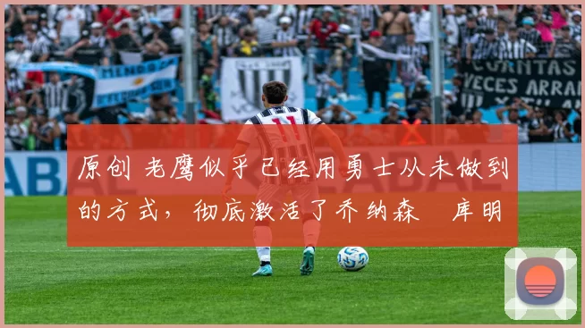 原创 老鹰似乎已经用勇士从未做到的方式，彻底激活了乔纳森・库明加