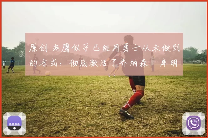 原创 老鹰似乎已经用勇士从未做到的方式，彻底激活了乔纳森・库明加