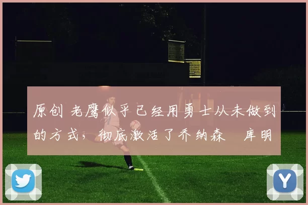 原创 老鹰似乎已经用勇士从未做到的方式，彻底激活了乔纳森・库明加