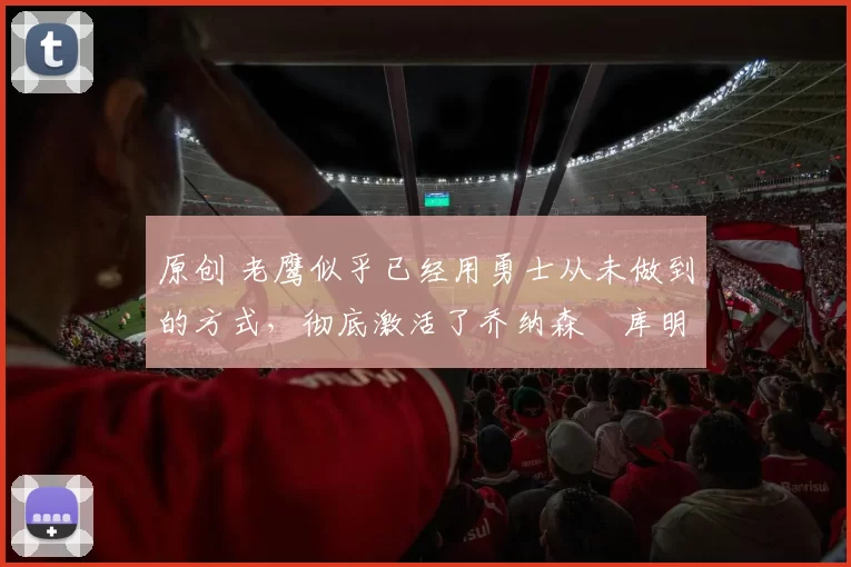 原创 老鹰似乎已经用勇士从未做到的方式,彻底激活了乔纳森・库明加