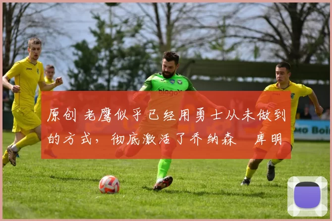 原创 老鹰似乎已经用勇士从未做到的方式,彻底激活了乔纳森・库明加