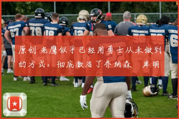 原创 老鹰似乎已经用勇士从未做到的方式,彻底激活了乔纳森・库明加