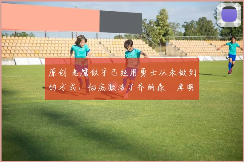 原创 老鹰似乎已经用勇士从未做到的方式，彻底激活了乔纳森・库明加