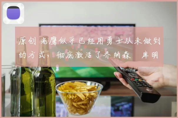 原创 老鹰似乎已经用勇士从未做到的方式，彻底激活了乔纳森・库明加