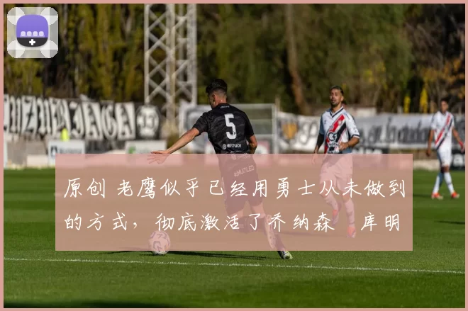 原创 老鹰似乎已经用勇士从未做到的方式，彻底激活了乔纳森・库明加