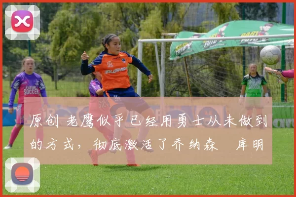 原创 老鹰似乎已经用勇士从未做到的方式,彻底激活了乔纳森・库明加