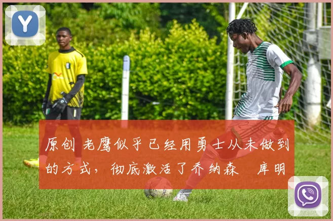 原创 老鹰似乎已经用勇士从未做到的方式,彻底激活了乔纳森・库明加