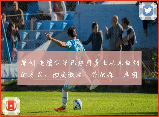 原创 老鹰似乎已经用勇士从未做到的方式,彻底激活了乔纳森・库明加