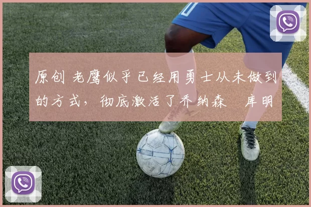 原创 老鹰似乎已经用勇士从未做到的方式，彻底激活了乔纳森・库明加