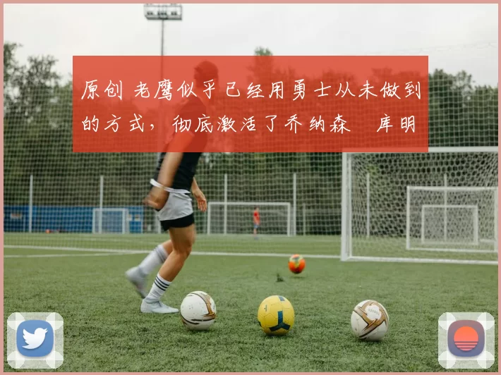 原创 老鹰似乎已经用勇士从未做到的方式，彻底激活了乔纳森・库明加