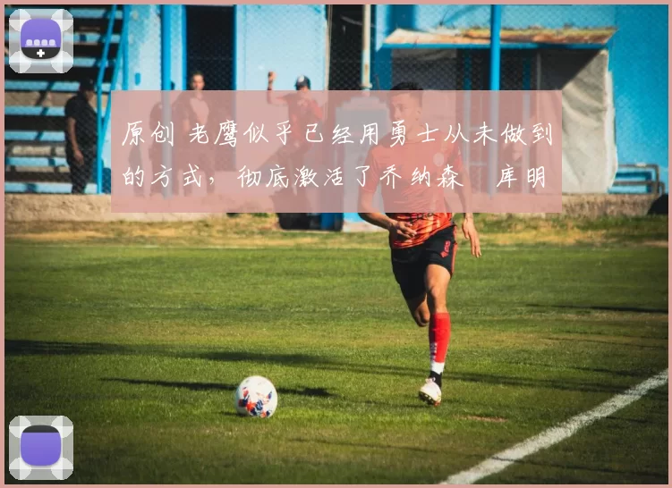 原创 老鹰似乎已经用勇士从未做到的方式，彻底激活了乔纳森・库明加