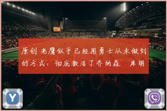 原创 老鹰似乎已经用勇士从未做到的方式，彻底激活了乔纳森・库明加