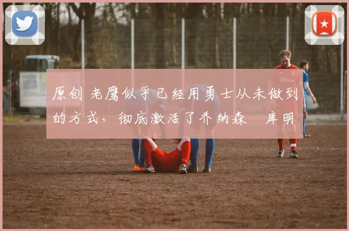 原创 老鹰似乎已经用勇士从未做到的方式,彻底激活了乔纳森・库明加