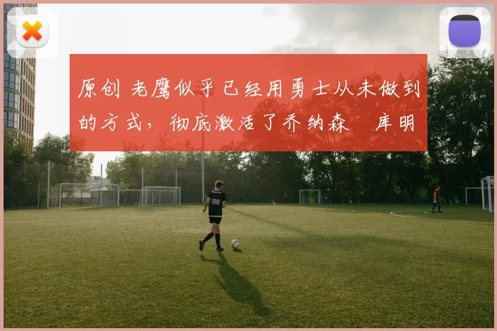 原创 老鹰似乎已经用勇士从未做到的方式，彻底激活了乔纳森・库明加