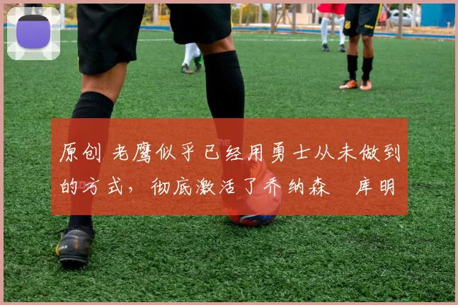 原创 老鹰似乎已经用勇士从未做到的方式,彻底激活了乔纳森・库明加