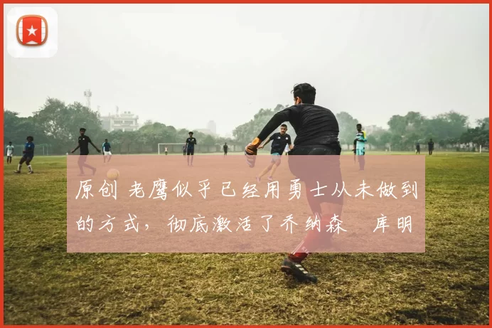 原创 老鹰似乎已经用勇士从未做到的方式,彻底激活了乔纳森・库明加