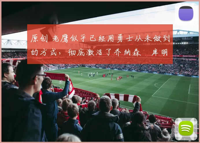 原创 老鹰似乎已经用勇士从未做到的方式，彻底激活了乔纳森・库明加