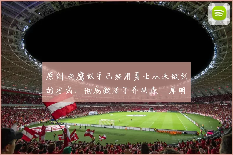 原创 老鹰似乎已经用勇士从未做到的方式,彻底激活了乔纳森・库明加