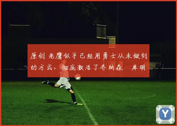 原创 老鹰似乎已经用勇士从未做到的方式，彻底激活了乔纳森・库明加