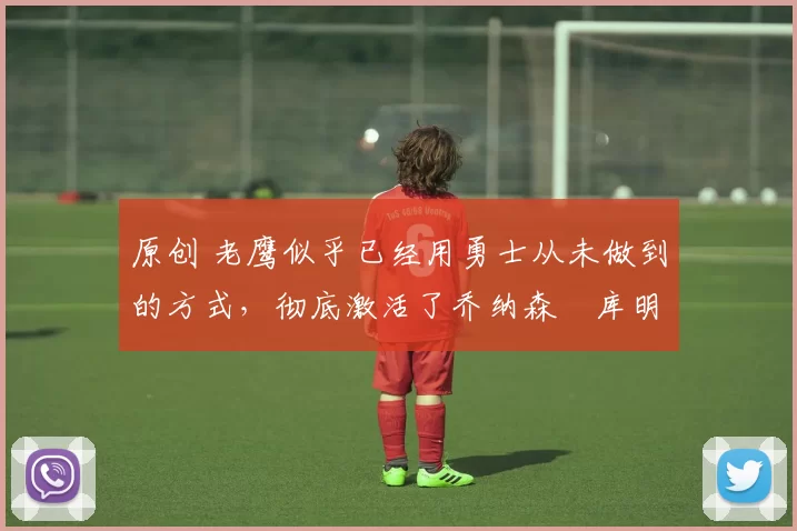 原创 老鹰似乎已经用勇士从未做到的方式,彻底激活了乔纳森・库明加