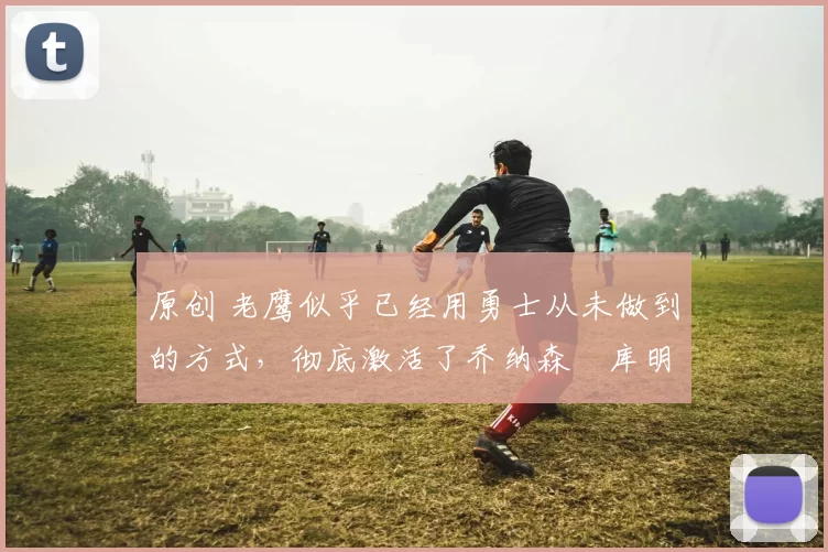 原创 老鹰似乎已经用勇士从未做到的方式，彻底激活了乔纳森・库明加