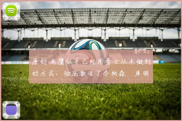 原创 老鹰似乎已经用勇士从未做到的方式，彻底激活了乔纳森・库明加