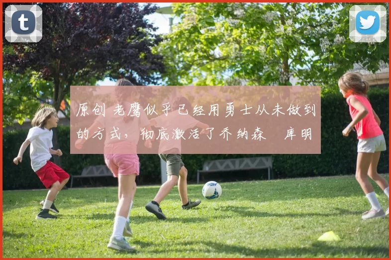 原创 老鹰似乎已经用勇士从未做到的方式，彻底激活了乔纳森・库明加