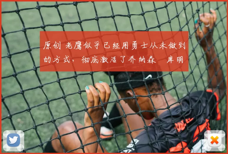 原创 老鹰似乎已经用勇士从未做到的方式，彻底激活了乔纳森・库明加