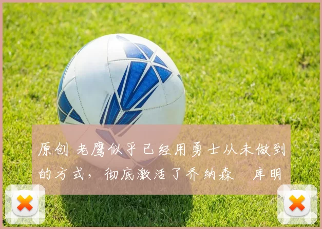 原创 老鹰似乎已经用勇士从未做到的方式，彻底激活了乔纳森・库明加