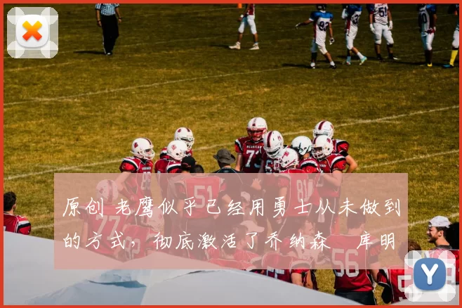 原创 老鹰似乎已经用勇士从未做到的方式，彻底激活了乔纳森・库明加