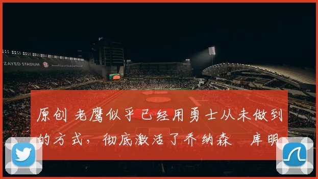 原创 老鹰似乎已经用勇士从未做到的方式，彻底激活了乔纳森・库明加