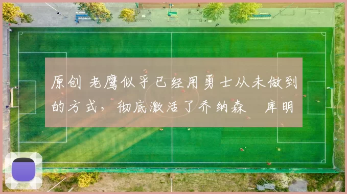 原创 老鹰似乎已经用勇士从未做到的方式,彻底激活了乔纳森・库明加