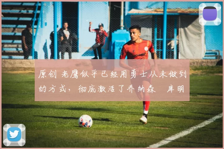 原创 老鹰似乎已经用勇士从未做到的方式,彻底激活了乔纳森・库明加