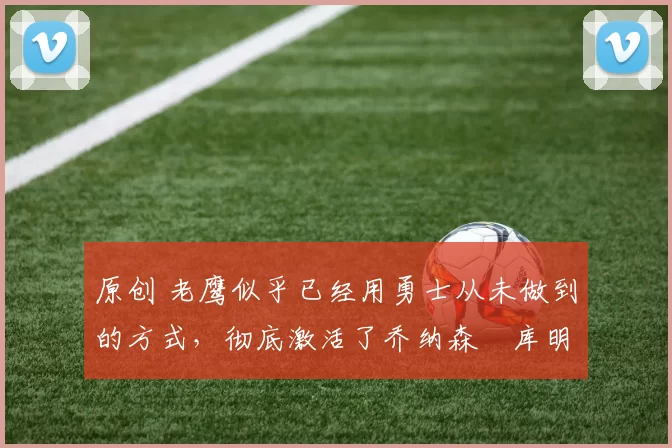 原创 老鹰似乎已经用勇士从未做到的方式,彻底激活了乔纳森・库明加