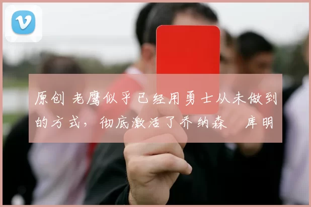 原创 老鹰似乎已经用勇士从未做到的方式,彻底激活了乔纳森・库明加